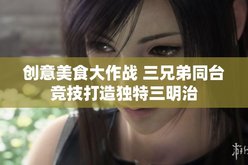 创意美食大作战 三兄弟同台竞技打造独特三明治
