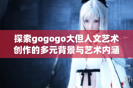 探索gogogo大但人文艺术创作的多元背景与艺术内涵