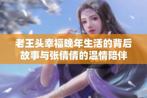老王头幸福晚年生活的背后故事与张倩倩的温情陪伴