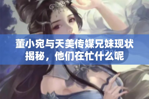 董小宛与天美传媒兄妹现状揭秘，他们在忙什么呢