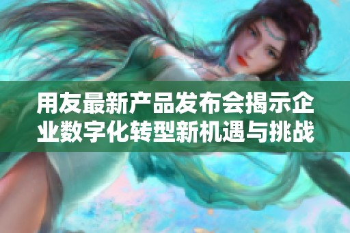用友最新产品发布会揭示企业数字化转型新机遇与挑战