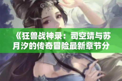 《狂兽战神录：司空靖与苏月汐的传奇冒险最新章节分享》