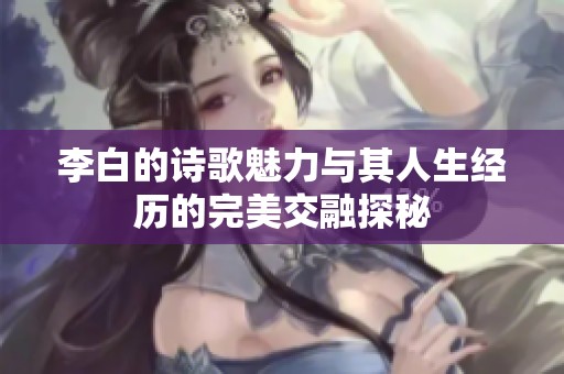 李白的诗歌魅力与其人生经历的完美交融探秘