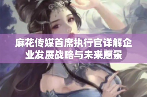 麻花传媒首席执行官详解企业发展战略与未来愿景