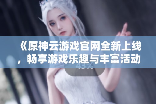 《原神云游戏官网全新上线，畅享游戏乐趣与丰富活动》
