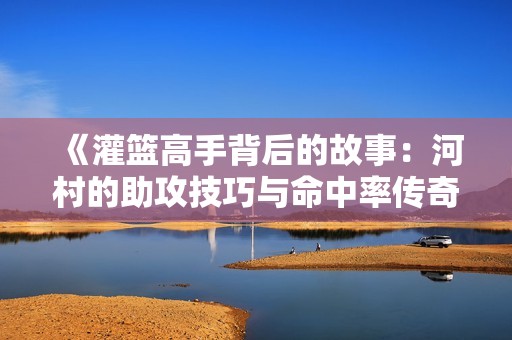 《灌篮高手背后的故事：河村的助攻技巧与命中率传奇》