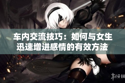 车内交流技巧：如何与女生迅速增进感情的有效方法
