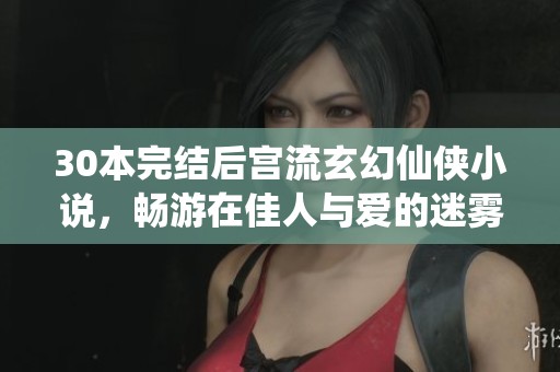 30本完结后宫流玄幻仙侠小说，畅游在佳人与爱的迷雾中