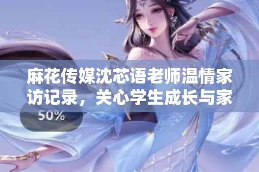 麻花传媒沈芯语老师温情家访记录，关心学生成长与家庭教育