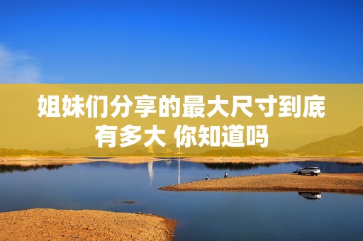姐妹们分享的最大尺寸到底有多大 你知道吗
