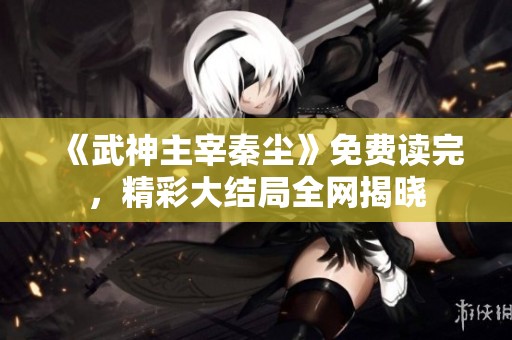 《武神主宰秦尘》免费读完，精彩大结局全网揭晓