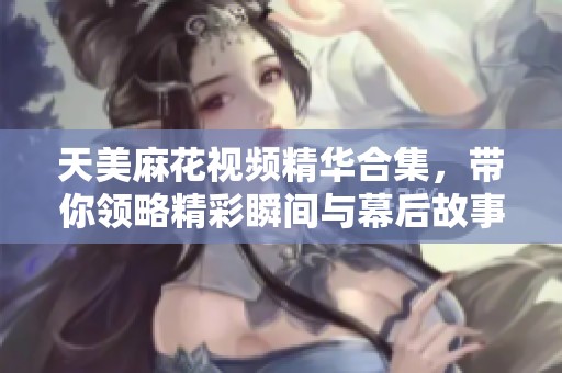 天美麻花视频精华合集，带你领略精彩瞬间与幕后故事