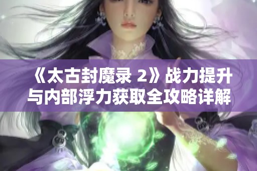 《太古封魔录 2》战力提升与内部浮力获取全攻略详解！