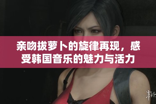 亲吻拔萝卜的旋律再现，感受韩国音乐的魅力与活力