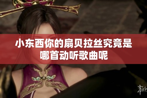小东西你的扇贝拉丝究竟是哪首动听歌曲呢