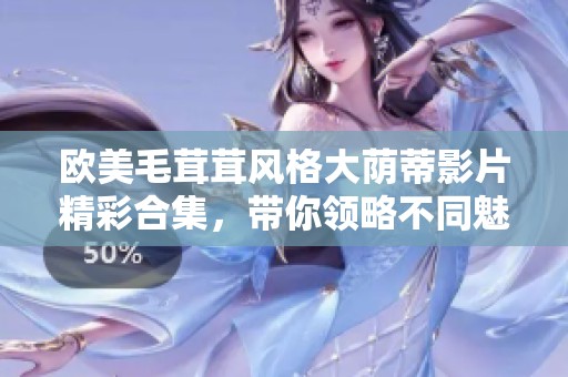 欧美毛茸茸风格大荫蒂影片精彩合集，带你领略不同魅力