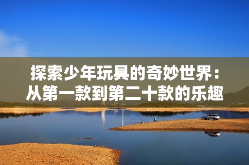 探索少年玩具的奇妙世界：从第一款到第二十款的乐趣与意义