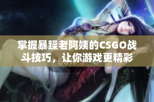 掌握暴躁老阿姨的CSGO战斗技巧，让你游戏更精彩