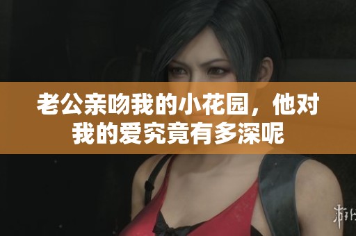 老公亲吻我的小花园，他对我的爱究竟有多深呢