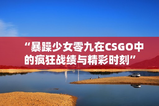 “暴躁少女零九在CSGO中的疯狂战绩与精彩时刻”