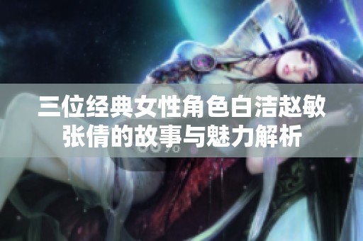 三位经典女性角色白洁赵敏张倩的故事与魅力解析