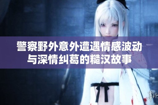 警察野外意外遭遇情感波动与深情纠葛的糙汉故事