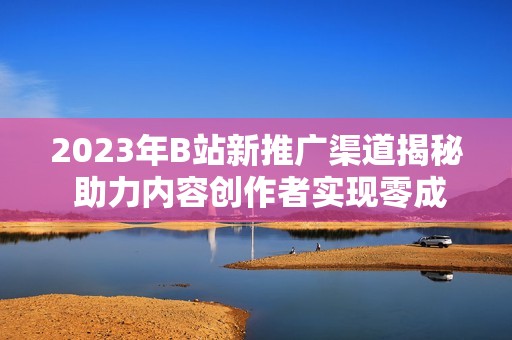 2023年B站新推广渠道揭秘 助力内容创作者实现零成本曝光
