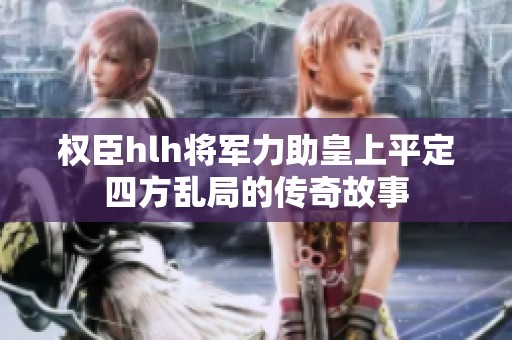 权臣hlh将军力助皇上平定四方乱局的传奇故事