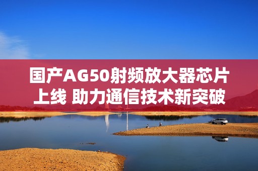 国产AG50射频放大器芯片上线 助力通信技术新突破