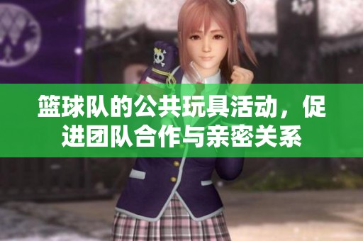 篮球队的公共玩具活动，促进团队合作与亲密关系