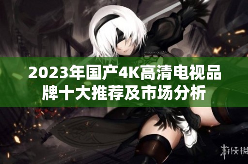 2023年国产4K高清电视品牌十大推荐及市场分析