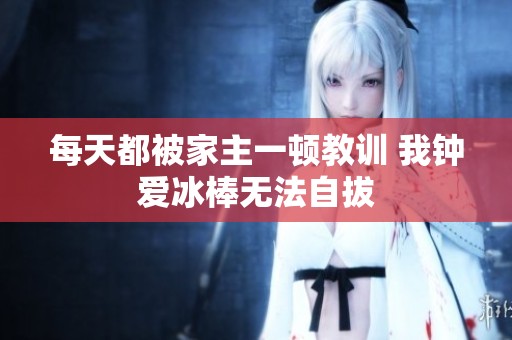 每天都被家主一顿教训 我钟爱冰棒无法自拔