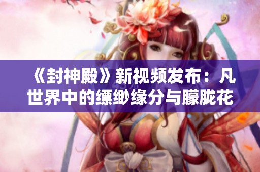 《封神殿》新视频发布：凡世界中的缥缈缘分与朦胧花影