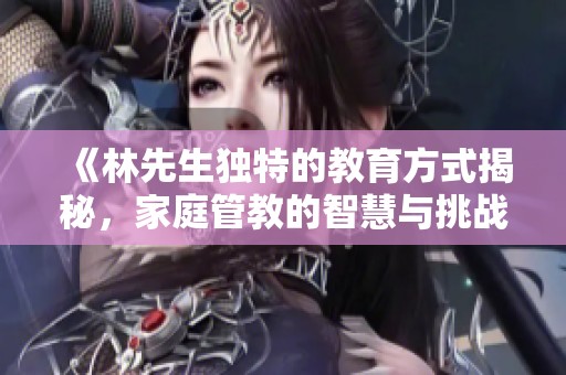 《林先生独特的教育方式揭秘，家庭管教的智慧与挑战》