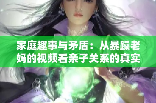 家庭趣事与矛盾：从暴躁老妈的视频看亲子关系的真实面貌