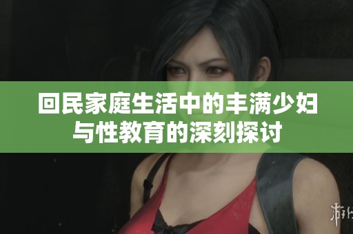 回民家庭生活中的丰满少妇与性教育的深刻探讨