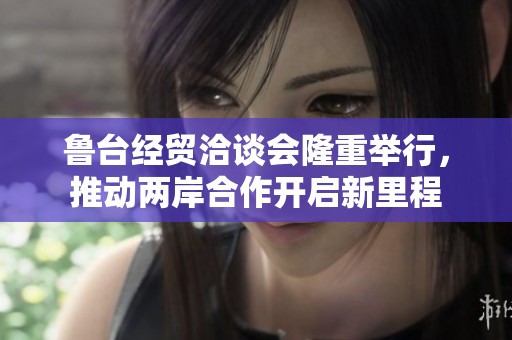 鲁台经贸洽谈会隆重举行，推动两岸合作开启新里程