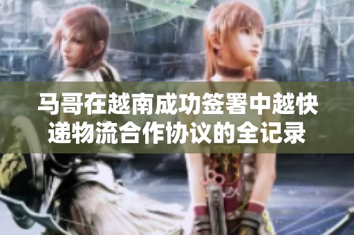 马哥在越南成功签署中越快递物流合作协议的全记录