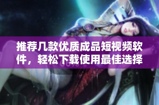 推荐几款优质成品短视频软件，轻松下载使用最佳选择