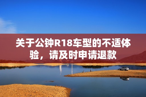关于公钟R18车型的不适体验，请及时申请退款