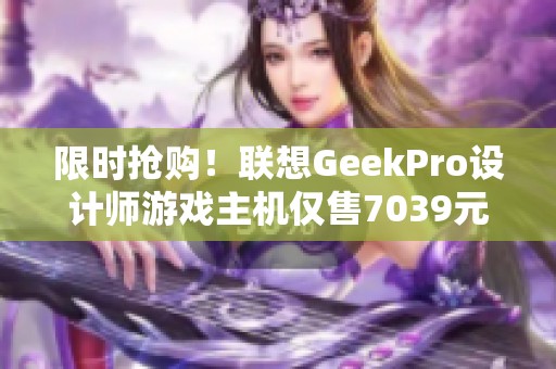 限时抢购！联想GeekPro设计师游戏主机仅售7039元，快来体验游戏畅快感！