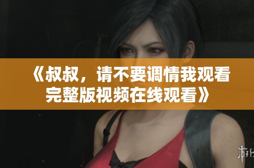 《叔叔，请不要调情我观看完整版视频在线观看》