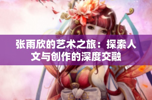 张雨欣的艺术之旅：探索人文与创作的深度交融
