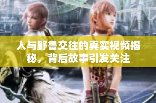 人与野鲁交往的真实视频揭秘，背后故事引发关注