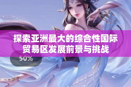 探索亚洲最大的综合性国际贸易区发展前景与挑战
