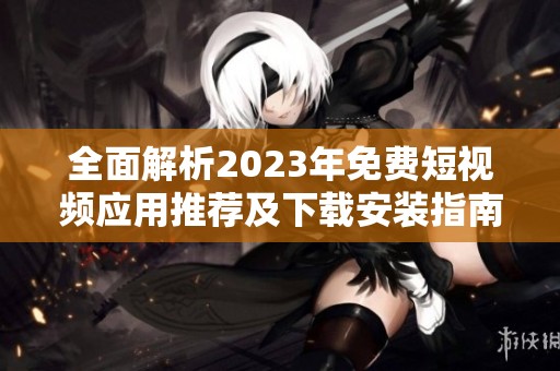 全面解析2023年免费短视频应用推荐及下载安装指南