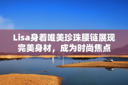 Lisa身着唯美珍珠腰链展现完美身材，成为时尚焦点
