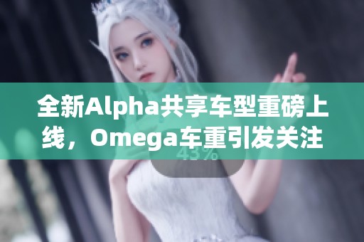 全新Alpha共享车型重磅上线，Omega车重引发关注