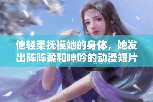 他轻柔抚摸她的身体，她发出阵阵柔和呻吟的动漫短片