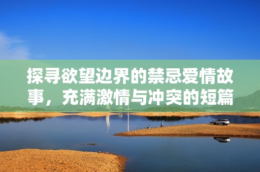 探寻欲望边界的禁忌爱情故事，充满激情与冲突的短篇小说